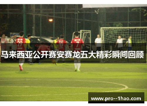 马来西亚公开赛安赛龙五大精彩瞬间回顾 