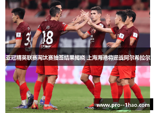 亚冠精英联赛淘汰赛抽签结果揭晓 上海海港将迎战阿尔希拉尔